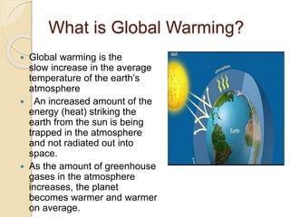 What is Global Warming?
 Global warming is the
slow increase in the average
temperature of the earth’s
atmosphere
 An increased amount of the
energy (heat) striking the
earth from the sun is being
trapped in the atmosphere
and not radiated out into
space.
 As the amount of greenhouse
gases in the atmosphere
increases, the planet
becomes warmer and warmer
on average.
 