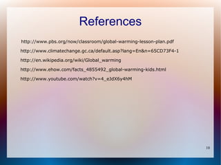 References
http://www.pbs.org/now/classroom/global-warming-lesson-plan.pdf

http://www.climatechange.gc.ca/default.asp?lang=En&n=65CD73F4-1

http://en.wikipedia.org/wiki/Global_warming

http://www.ehow.com/facts_4855492_global-warming-kids.html

http://www.youtube.com/watch?v=4_eJdX6y4hM




                                                                  10
 