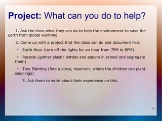 Project: What can you do to help?
    1. Ask the class what they can do to help the environment to save the
earth from global warming.

   2. Come up with a project that the class can do and document like:
    ●
        Earth Hour (turn off the lights for an hour from 7PM to 8PM)
    ●
      Recycle (gather plastic bottles and papers in school and segregate
   them)
    ●
      Tree Planting (find a place, reservoir, where the children can plant
   seedlings)

        3. Ask them to write about their experience on this.




                                                                             9
 