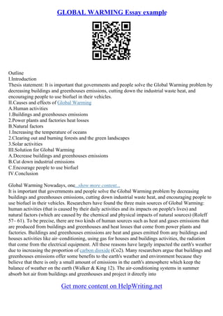 GLOBAL WARMING Essay example
Outline
I.Introduction
Thesis statement: It is important that governments and people solve the Global Warming problem by
decreasing buildings and greenhouses emissions, cutting down the industrial waste heat, and
encouraging people to use biofuel in their vehicles.
II.Causes and effects of Global Warming
A.Human activities
1.Buildings and greenhouses emissions
2.Power plants and factories heat losses
B.Natural factors
1.Increasing the temperature of oceans
2.Clearing out and burning forests and the green landscapes
3.Solar activities
III.Solution for Global Warming
A.Decrease buildings and greenhouses emissions
B.Cut down industrial emissions
C.Encourage people to use biofuel
IV.Conclusion
Global Warming Nowadays, one...show more content...
It is important that governments and people solve the Global Warming problem by decreasing
buildings and greenhouses emissions, cutting down industrial waste heat, and encouraging people to
use biofuel in their vehicles. Researchers have found the three main sources of Global Warming:
human activities (that is caused by their daily activities and its impacts on people's lives) and
natural factors (which are caused by the chemical and physical impacts of natural sources) (Roleff
57– 61). To be precise, there are two kinds of human sources such as heat and gases emissions that
are produced from buildings and greenhouses and heat losses that come from power plants and
factories. Buildings and greenhouses emissions are heat and gases emitted from any buildings and
houses activities like air–conditioning, using gas for houses and buildings activities, the radiation
that come from the electrical equipment. All these reasons have largely impacted the earth's weather
due to increasing the proportion of carbon dioxide (Co2). Many researchers argue that buildings and
greenhouses emissions offer some benefits to the earth's weather and environment because they
believe that there is only a small amount of emissions in the earth's atmosphere which keep the
balance of weather on the earth (Walker & King 12). The air–conditioning systems in summer
absorb hot air from buildings and greenhouses and project it directly into
Get more content on HelpWriting.net
 