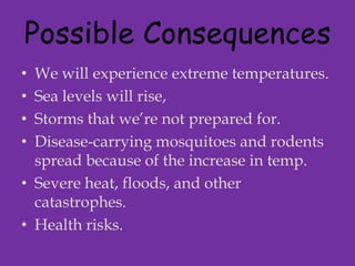 Possible ConsequencesWe will experience extreme temperatures.Sea levels will rise,Storms that we’re not prepared for.Disease-carrying mosquitoes and rodents spread because of the increase in temp.Severe heat, floods, and other catastrophes.Health risks.