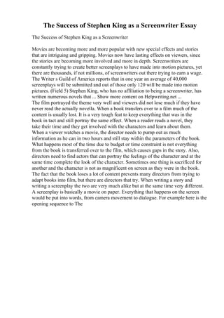 The Success of Stephen King as a Screenwriter Essay
The Success of Stephen King as a Screenwriter
Movies are becoming more and more popular with new special effects and stories
that are intriguing and gripping. Movies now have lasting effects on viewers, since
the stories are becoming more involved and more in depth. Screenwriters are
constantly trying to create better screenplays to have made into motion pictures, yet
there are thousands, if not millions, of screenwriters out there trying to earn a wage.
The Writer s Guild of America reports that in one year an average of 40,000
screenplays will be submitted and out of those only 120 will be made into motion
pictures. (Field 5) Stephen King, who has no affiliation to being a screenwriter, has
written numerous novels that ... Show more content on Helpwriting.net ...
The film portrayed the theme very well and viewers did not lose much if they have
never read the actually novella. When a book transfers over to a film much of the
content is usually lost. It is a very tough feat to keep everything that was in the
book in tact and still portray the same effect. When a reader reads a novel, they
take their time and they get involved with the characters and learn about them.
When a viewer watches a movie, the director needs to pump out as much
information as he can in two hours and still stay within the parameters of the book.
What happens most of the time due to budget or time constraint is not everything
from the book is transferred over to the film, which causes gaps in the story. Also,
directors need to find actors that can portray the feelings of the character and at the
same time complete the look of the character. Sometimes one thing is sacrificed for
another and the character is not as magnificent on screen as they were in the book.
The fact that the book loses a lot of content prevents many directors from trying to
adapt books into film, but there are directors that try. When writing a story and
writing a screenplay the two are very much alike but at the same time very different.
A screenplay is basically a movie on paper. Everything that happens on the screen
would be put into words, from camera movement to dialogue. For example here is the
opening sequence to The
 