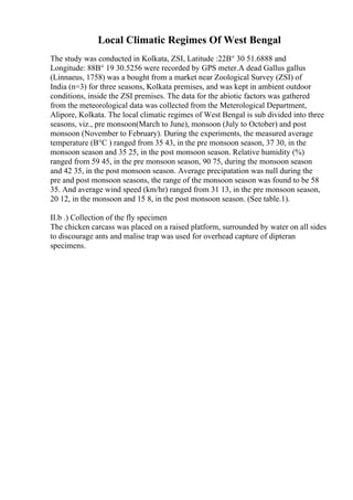 Local Climatic Regimes Of West Bengal
The study was conducted in Kolkata, ZSI, Latitude :22В° 30 51.6888 and
Longitude: 88В° 19 30.5256 were recorded by GPS meter.A dead Gallus gallus
(Linnaeus, 1758) was a bought from a market near Zoological Survey (ZSI) of
India (n=3) for three seasons, Kolkata premises, and was kept in ambient outdoor
conditions, inside the ZSI premises. The data for the abiotic factors was gathered
from the meteorological data was collected from the Meterological Department,
Alipore, Kolkata. The local climatic regimes of West Bengal is sub divided into three
seasons, viz., pre monsoon(March to June), monsoon (July to October) and post
monsoon (November to February). During the experiments, the measured average
temperature (В°C ) ranged from 35 43, in the pre monsoon season, 37 30, in the
monsoon season and 35 25, in the post monsoon season. Relative humidity (%)
ranged from 59 45, in the pre monsoon season, 90 75, during the monsoon season
and 42 35, in the post monsoon season. Average precipatation was null during the
pre and post monsoon seasons, the range of the monsoon season was found to be 58
35. And average wind speed (km/hr) ranged from 31 13, in the pre monsoon season,
20 12, in the monsoon and 15 8, in the post monsoon season. (See table.1).
II.b .) Collection of the fly specimen
The chicken carcass was placed on a raised platform, surrounded by water on all sides
to discourage ants and malise trap was used for overhead capture of dipteran
specimens.
 