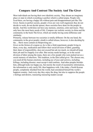 Compare And Contrast The Society And The Giver
Most individuals are having their own idealistic society. They dream an imaginary
place or state in which everything is perfect which is called utopia. People who
lived there, are having a happy life without pain and disappointment just like The
Giver. Seems to perfect society, people s lives are very well organized, they do not
decide to work, do not decide spouse, these societies have done for the people to
decide. And this world does not have any memory, emotion, color and music. They
only have the most basic needs of life. Compare our realistic society in china and the
community in the book The Giver, which are totally having some difference and
similarity.
Primarily, release between two societies is totally different. On the one hand, the
community in the giver people s death is called release, however, it also deciding by
the ... Show more content on Helpwriting.net ...
Giver on the fiction of a region so, he is like a field experiment, people living in
them, every day, medication and follow their social division of labor, guarding
their share of responsibility, does not exceed but ask too much, we should all keep
their job and live happily ever after. But society needs heritage, so in the social
division of labor among the many, there are a few people who were picked out as a
social memory of inheritors. This tradition, in the film called giver. The chosen one,
you need all the human emotions, including joy of joys and sorrows, including
killings, including disaster, must accept it and continue. And other peoples besides
him, although looks too happy joy, but merely the result of asymmetric information,
the information is only rarely life, then happiness with. Like today s North Korean
people, completely shielded from the world, had considered himself the world s
happiest country. And every day they enjoy the drug, but also to suppress the people
s feelings and desires, reassuring reassuring leaders accept
 
