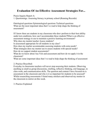 Evaluation Of An Effective Assessment Strategies For...
Praxis Inquiry Report A:
1. Questionings: Assessing literacy in primary school (Running Records)
Ontological questions Epistemological questions Technical questions
What are the most important ideas that I ve read to help shape the thinking of
assessment?
If I know there are students in my classroom who don t preform to their best ability
under test conditions, how can I accommodate these students?What is an effective
assessment strategy to use to maintain a positive learning environment?
Why does my mentor teacher Assess students?
Is assessment appropriate for all students in my class?
How does my teacher accommodate assessing students with extra needs?
What strategies does my mentor use to assess students with special needs?
How do we support student assessments?
What do we know about Aus Vels and assessment and how do we apply it in the
classroom?
What are some important ideas that I ve read to help shape the thinking of assessment
2. Practice Described:
Everyday in classrooms teachers will never stop assessing their students. Observing
anything as small as group discussions, retelling, reflective thinking, oral language, in
class work, and communication skills. The question and content I have focused on is
assessment in the classroom and why is it so important for students to be assessed?
Whilst researching assessments I found many artefacts and observed my mentor in
the classroom to mirror on this week.
3. Practice Explained
 