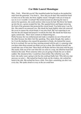 Car Ride Laurel Monologue
Shit... Fuck... What did you do? She mumbled under her breath as she pushed the
male from the generator. You fried it... How did you do that? She turned her head
to look over at the male, her brow slightly raised. I thought I told you to keep an
eye on it so it wouldn t overload? She turned around not allowing the man to
answer her questions, she could careless what excuse he had. She throw her hands
up into the air, a groan escaped her lips. She squatted down and began removing
the front of the generator that protected the circuit board. You better pray I can fix
this. She stated in an annoyed vice. She shook her head slightly when she removed
the cover to expose the circuit board, it was also fried. She was expecting to see
this but she also hoped and prayed it would be this bad. She shook her head once
again, turned and... Show more content on Helpwriting.net ...
Partly because she was embarrassed and made a complete ass out of herself and
the other because she didn t feel like speaking. They spoke though, they spoke a
lot. Even the dumbass who caused the generator to break, she learned the reason
he let it overload. He was too busy messing around with his girl, it s amazing what
you hear when those around you think you are a sleep. She smiled to herself, she
would take care of him later. Most likely tell Ryder and have him deal with the guy.
She nearly slide out of her seat when the car came to a stop, she lifted her head and
looked at the male. Worn someone when you are going to break the car so damn
sudden. She shouted at him. I could have been killed. She rolled her eyes. She
knew she really wasn t going to die but she could get badly hurt. Why did you stop
anyways we aren t... She turned her head to look out the window, she cocked her
head to the side. She arched her brow a little. Now that s something you don t see
every day. She spoke aloud so every in the car could hear
 