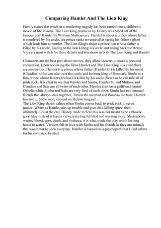 Comparing Hamlet And The Lion King
Family issues that result in a murdering tragedy has been turned into a children s
movie of life lessons. The Lion King produced by Disney was based off of the
famous play Hamlet by William Shakespeare. Hamlet is about a prince whose father
is murdered by his uncle, the prince seeks revenge after seeing his father s ghost
which leads him to murder. The Lion Kingis about a prince lion whose father is
killed by his uncle, leading to the lion killing his uncle and taking back the throne.
Viewers must watch for these details and situations in both The Lion King and Hamlet
.
Characters are the best part about movies, they allow viewers to make a personal
connection. Upon reviewing the films Hamlet and The Lion King it is clear there
are similarities, Hamlet is a prince whose father (Hamlet Sr.) is killed by his uncle
(Claudius) so he can take over the castle and become king of Denmark. Simba is a
lion prince whose father (Mufasa) is killed by his uncle (Scar) so he can rule all of
pride rock. It is clear to see that Hamlet and Simba, Hamlet Sr. and Mufasa, and
Claudius and Scar are all twins of each other. Hamlet also has a girlfriend named
Ophelia while Simba and Nala are very fond of each other. Simba has two unusual
friends that always stick together, Timon the meerkat and Pumbaa the boar. Hamlet
has two ... Show more content on Helpwriting.net ...
The Lion King shows values when Simba comes back to pride rock to serve
justice. Where as Hamlet stirs up trouble and goes on a killing spree, then
ultimately dies at the end. Disney made it clear this was not meant to be a bloody
gory film. Instead it leaves viewers feeling fulfilled and wanting more. Shakespeare
wanted blood, gore, death, and violence; it is what made the play worth leaving
home to watch. Viewers fall in love with Simba and his friends as they are animals
that would not be seen everyday. Hamlet is viewed as a psychopath that killed others
for his own sick, twisted
 