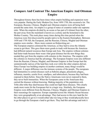 Compare And Contrast The American Empire And Ottoman
Empire
Throughout history there has been times when empire building and expansion were
very popular. During the Early Modern Era, from 1450 1750, this occurred a lot. The
European, Russian, Chinese, Mughal and, Ottoman empires were all being built
around the same time. An empire is a group of states or countries under one supreme
ruler. When the empireis divided by an ocean or has part of it distant from the other,
the part away from the mainland is known as a colony and the homeland is the
Mother Country. This took place many times during this time period when the
Americas were first discovered by people native to the Eastern Hemisphere. Between
1450 and 1750 AD, the European, and the Russian, Chinese, Mughal and Ottoman
empires were similar... Show more content on Helpwriting.net ...
The European empires colonized the Americas, so they had to cross the Atlantic
ocean to get there. This gave them more goods to trade with because the Americas
had different natural resources than Europe and Asia. The empires without colonies
had faster trade because there wasn t that great distance but the new things they
needed they got from the empires with colonies in the Americas. The empires with
the colonies in America had the advantage. The European Empires were also different
from the Russian, Chinese, Mughal, and Ottoman Empires in that Europe hurt the
unintentionally natives of the land they took over while the other empires did not.
Since Europe was building empires in another continent, many things would be
different. A major difference was the immune systems of the people. The europeans
had immunities to certain diseases such as bubonic plague, pneumonic plague,,
influenza, measles, scarlet fever, smallpox, and tuberculosis, because they had been
exposed to them before. Since the Native Americans were never exposed to them,
they never built immunities. When the Europeans came to the Americans they
carried the diseases without knowing. Making majority of the population sick.
Tribe after tribe they died because they could not fight these diseases. This clearly
made more room for the Europeans but in a tragic way. Similarly, the European
Empires were different from the Russian, Chinese, Mughal, and Ottoman Empires in
their reasonings for expansion. Europe expanded across the Atlantic Ocean because
they were geographically at an advantage. They had access to this new land the for
the other places to get to it would either take too long or they would physically have
to go through the European s land to get there. They had this advantage and took it
 