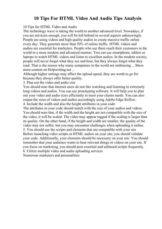 10 Tips For HTML Video And Audio Tips Analysis
10 Tips for HTML Video and Audio
The technology wave is taking the world to another advanced level. Nowadays, if
you are not keen enough, you will be left behind in several aspects unknowingly.
People are using videos and high quality audios to create massive traffic online
every day. They generate more than 50% of online traffic. HTML videos and
audios are essential for marketers. People who use them reach their customers in the
world in a more modern and advanced manner. You can use smartphone, tablets or
laptops to watch HTML videos and listen to excellent audios. In the modern society,
people will never forget what they see and hear, but they always forget what they
read. That is the reason why many companies in the world are embracing ... Show
more content on Helpwriting.net ...
Although higher settings may affect the upload speed, they are worth to go for
because they always offer better quality.
3. Plan out the video and audio size
You should note that internet users do not like watching and listening to extremely
long videos and audios. You can use prototyping software. It will help you to plan
out your video and audio sizes efficiently to meet your clients needs. You can also
output the sizes of videos and audios accordingly using Adobe Edge Reflow.
4. Include the width and also the height attributes in your code
The attributes in your code should match with the size of your audios and videos.
You should note that, if the width and the height are not compatible with the size of
the video, it will be scaled. The video may appear ragged if the scaling is larger than
its quality. On the other hand, if the height and width are smaller, the quality of the
video may not suffer, but you may encounter challenges when uploading it online.
5. You should use the scripts and elements that are compatible with your site
Before launching video scripts or HTML audios on your site, you should validate
your code. Additionally, your elements should be necessary on your site. You should
remember that your audience wants to hear relevant things or videos on your site. If
you focus on marketing, you should post essential and unbiased scripts frequently.
6. Utilize multiple video and audio uploading services
Numerous marketers and personalities
 