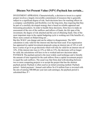 Discuss Net Present Value (NPV) Payback has certain...
INVESTMENT APPRAISAL Characteristically, a decision to invest in a capital
project involves a largely irreversible commitment of resources that is generally
subject to a significant degree of risk. Such decisions have far reaching effects on
a company s profitability and flexibility over the long term, thus requiring that they
be part of a carefully developed strategy that is based on reliable appraisal and
forecasting procedures. In order to handle these decisions, firms have to make an
assessment of the size of the outflows and inflows of funds, the life span of the
investment, the degree of risk attached and the cost of obtaining funds. One of the
most important steps in the capital budgeting cycle is working out if the benefits of...
Show more content on Helpwriting.net ...
But this WACC can change and can be subject to disagreement. The NPV
calculation is only valid for the interest rate that has been used. If an organisation
has appraised its capital investment proposals using an interest rate of 14% it will
have a series of go or no go decisions which will only be valid for an interest rate of
14%. If the interest rate rises to 15% or falls to 13%, the decisions will no longer
be valid, the calculations will have to be re worked and new decisions taken.
PAYBACK The payback period is the most widely used technique and is literally
the amount of time required for the cash inflows from a capital investment project
to equal the cash outflows. The usual way that firms deal with deciding between
two or more competing projects is to accept the project that has the shortest
payback period. Payback is often used as an initial screening method. Payback
period = Initial payment / Annual cash inflow So if 4 million Euro is invested with
the aim of earning 500.000 per year (net cash earnings), the payback period is
calculated thus: P =
 