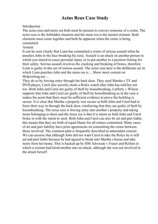 Actus Reus Case Study
Introduction
The actus reus and mens rea both must be present to convict someone of a crime. The
actus reus is the forbidden situation and the mens rea is the mental element. Both
elements must come together and both be apparent when the crime is being
committed.
Assault
It can be seen clearly that Liam has committed a crime of serious assault when he
punches John in the face breaking his nose. Assault is an attack on another person in
which you intend to cause personal injury or to put another in a position fearing for
their safety. Serious assault involves the cracking and breaking of bones, therefore
Liam is guilty in this act of serious assault. The actus reus here is the deliberate act in
which Liam punches John and the mens rea is ... Show more content on
Helpwriting.net ...
They do so by forcing entry through the back door. They steal Martha s TV and
DVD player, Carol also secretly steals a Rolex watch after John has told her not
too. Both John and Carol are guilty of theft by housebreaking. Lafferty v Wilson
supports that John and Carol are guilty of theft by housebreaking as in the case it
makes the point that there must be sufficient evidence to prove the building is
secure. It is clear that Martha s property was secure as both John and Carol had to
force their way in through the back door, reinforcing that they are guilty of theft by
housebreaking. The actus reus is forcing entry into another s property and taking
items belonging to them and the mens rea is that it is intent as both John and Carol
broke in with the intent to steal. Both John and Carol can also be art and part liable,
this means that they are both of equal blame for all crimes committed. Many cases
of art and part liability have prior agreements on committing the crime between
those involved. The common plan is frequently described as antecedent concert .
We can assume that although John did not want Carol to take the Rolex he is still
art and part liable because he had agreed to break into Martha s house and take
items from her home. This is backed up by HM Advocate v Fraser and Rollins in
which a woman had lured another into an attack, although she was not involved in
the attack herself
 
