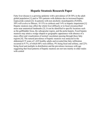 Hepatic Steatosis Research Paper
Fatty liver disease is a growing epidemic with a prevalence of 20 30% in the adult
global population [1] and in 70% patients with diabetes due to increased hepatic
triglyceride content [2]. In patients with non alcoholic steatohepatitis (NASH),
50% will evolve to fibrosis, 10 15% to cirrhosis and 5.4% to hepatic impairment [1]
Hepatic steatosis may affect the whole liver diffusely or in focal circumscribed
areas near anatomical landmarks [3]. It can be identified in specific locations such
as the gallbladder fossa, the subcapsular region, and the porta hepatis. Focal hepatic
steatosis may attain a wedge shaped or geographic appearance with absence of a
mass effect and visualization of normal vasculature passing through these fatty
regions [4]. The natural prevalence of hepatic steatosis was analyzed in the
abdominal CT scans of 1,425 healthy adults and revealed that fatty infiltration
occurred in 9.7%, of which 68% were diffuse, 9% being focal and solitary, and 22%
being focal and multiple in distribution and the prevalence increases with age
suggesting that focal patterns of hepatic steatosis are not rare mainly in older males
with central
 