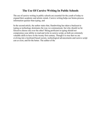 The Use Of Cursive Writing In Public Schools
The use of cursive writing in public schools are essential for the youth of today to
expand their academic and artistic minds. Cursive writing helps our brains process
information quicker than typing, and
In the second article, the author states that, Handwriting has taken a backseat to
typing as technology dominates the way we communicate. but why should we be
forced to choose one over the other? Being proficient in typing should not
compromise your ability to read and write in cursive script, as both are extremely
valuable skills to have in the twenty first century. Though it is true that we are
evolving into a keyboard based society, technological advancements and cursive script
can co exist, and for the better. The author of the
 