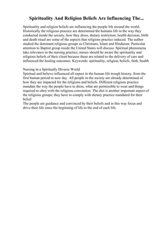 Spirituality And Religion Beliefs Are Influencing The...
Spirituality and religion beliefs are influencing the people life around the world.
Historically the religious practice are determined the humans life in the way they
conducted inside the society, how they dress, dietary restriction, health decision, birth
and death ritual are some of the aspects that religions practice induced. The author
studied the dominant religious groups as Christians, Islam and Hinduism. Particular
attention to Baptist group inside the United States will discuss. Spiritual phenomena
take relevance in the nursing practice, nurses should be aware the spirituality and
religious beliefs of their client because these are related to the delivery of care and
influenced the healing outcomes. Keywords: spirituality, religion, beliefs, faith. health
Nursing in a Spiritually Diverse World
Spiritual and believe influenced all aspect in the human life trough history, from the
first human period to now day. All people in the society are already determined of
how they are impacted for the religions and beliefs. Different religions practice
mandate the way the people have to dress, what are permissible to wear and things
required to obey with the religious convention. The diet is another important aspect of
the religious groups; they have to comply with dietary practice mandated for their
belief.
The people are guidance and convinced by their beliefs and in this way focus and
drive their life since the beginning of life to the end of each life.
 