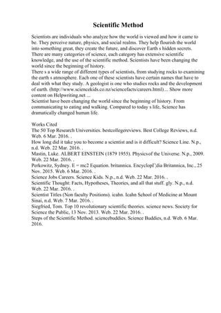 Scientific Method
Scientists are individuals who analyze how the world is viewed and how it came to
be. They perceive nature, physics, and social realms. They help flourish the world
into something great, they create the future, and discover Earth s hidden secrets.
There are many categories of science, each category has extensive scientific
knowledge, and the use of the scientific method. Scientists have been changing the
world since the beginning of history.
There s a wide range of different types of scientists, from studying rocks to examining
the earth s atmosphere. Each one of these scientists have certain names that have to
deal with what they study. A geologist is one who studies rocks and the development
of earth. (http://www.sciencekids.co.nz/sciencefacts/careers.html) ... Show more
content on Helpwriting.net ...
Scientist have been changing the world since the beginning of history. From
communicating to eating and walking. Compared to today s life, Science has
dramatically changed human life.
Works Cited
The 50 Top Research Universities. bestcollegereviews. Best College Reviews, n.d.
Web. 6 Mar. 2016. .
How long did it take you to become a scientist and is it difficult? Science Line. N.p.,
n.d. Web. 22 Mar. 2016. .
Mastin, Luke. ALBERT EINSTEIN (1879 1955). Physicsof the Universe. N.p., 2009.
Web. 22 Mar. 2016. .
Perkowitz, Sydney. E = mc2 Equation. britannica. EncyclopГ¦dia Britannica, Inc., 25
Nov. 2015. Web. 6 Mar. 2016. .
Science Jobs Careers. Science Kids. N.p., n.d. Web. 22 Mar. 2016. .
Scientific Thought: Facts, Hypotheses, Theories, and all that stuff. gly. N.p., n.d.
Web. 22 Mar. 2016. .
Scientist Titles (Non faculty Positions). icahn. Icahn School of Medicine at Mount
Sinai, n.d. Web. 7 Mar. 2016. .
Siegfried, Tom. Top 10 revolutionary scientific theories. science news. Society for
Science the Public, 13 Nov. 2013. Web. 22 Mar. 2016. .
Steps of the Scientific Method. sciencebuddies. Science Buddies, n.d. Web. 6 Mar.
2016.
 