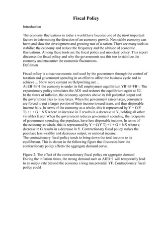 Fiscal Policy
Introduction
The economy fluctuations in today s world have become one of the most important
factors in determining the direction of an economy growth. Non stable economy can
harm and slow the development and growing rate of a nation. There are many tools to
stabilize the economy and reduce the frequency and the altitude of economic
fluctuations. Among these tools are the fiscal policy and monetary policy. This report
discusses the fiscal policy and why the governments use this too to stabilize the
economy and encounter the economic fluctuations.
Definition
Fiscal policy is a macroeconomic tool used by the government through the control of
taxation and government spending in an effort to affect the business cycle and to
achieve ... Show more content on Helpwriting.net ...
At EВ¬В¬1 the economy is under its full employment equilibrium YВ¬В¬FВ¬. The
expansionary policy stimulates the AD1 and restores the equilibrium again at E2.
In the times of inflation, the economy operates above its full potential output and
the government tries to raise taxes. When the government raises taxes, consumers
are forced to put a larger portion of their income toward taxes, and thus disposable
income falls. In terms of the economy as a whole, this is represented by Y = C(Y
T) + I + G + NX where an increase in T results in a decrease in Y, holding all other
variables fixed. When the government reduces government spending, the recipients
of government spending, the populace, have less disposable income. In terms of
the economy as whole, this is represented by Y = C(Y T) + I + G + NX where a
decrease in G results in a decrease in Y. Contractionary fiscal policy makes the
populace less wealthy and decreases output, or national income.
The contractionary fiscal policy tends to bring down the total income to its
equilibrium. This is shown in the following figure that illustrates how the
contractionary policy affects the aggregate demand curve.
Figure 2: The effect of the contractionary fiscal policy on aggregate demand
During the inflation times, the strong demand such as ADВ¬1 will temporarily lead
to an output rate beyond the economy s long run potential YF. Contractionary fiscal
policy could
 