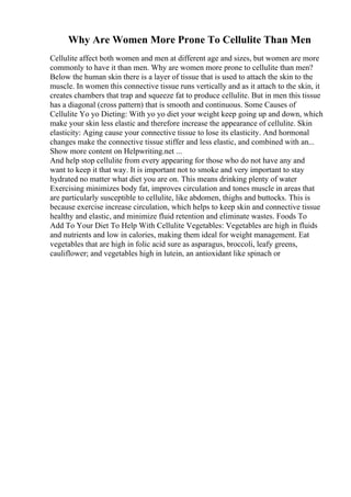 Why Are Women More Prone To Cellulite Than Men
Cellulite affect both women and men at different age and sizes, but women are more
commonly to have it than men. Why are women more prone to cellulite than men?
Below the human skin there is a layer of tissue that is used to attach the skin to the
muscle. In women this connective tissue runs vertically and as it attach to the skin, it
creates chambers that trap and squeeze fat to produce cellulite. But in men this tissue
has a diagonal (cross pattern) that is smooth and continuous. Some Causes of
Cellulite Yo yo Dieting: With yo yo diet your weight keep going up and down, which
make your skin less elastic and therefore increase the appearance of cellulite. Skin
elasticity: Aging cause your connective tissue to lose its elasticity. And hormonal
changes make the connective tissue stiffer and less elastic, and combined with an...
Show more content on Helpwriting.net ...
And help stop cellulite from every appearing for those who do not have any and
want to keep it that way. It is important not to smoke and very important to stay
hydrated no matter what diet you are on. This means drinking plenty of water
Exercising minimizes body fat, improves circulation and tones muscle in areas that
are particularly susceptible to cellulite, like abdomen, thighs and buttocks. This is
because exercise increase circulation, which helps to keep skin and connective tissue
healthy and elastic, and minimize fluid retention and eliminate wastes. Foods To
Add To Your Diet To Help With Cellulite Vegetables: Vegetables are high in fluids
and nutrients and low in calories, making them ideal for weight management. Eat
vegetables that are high in folic acid sure as asparagus, broccoli, leafy greens,
cauliflower; and vegetables high in lutein, an antioxidant like spinach or
 