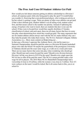 The Pros And Cons Of Student Athletes Get Paid
How would you feel about someone getting an athletic scholarship to a Division I
school, all expenses paid, while also being paid to play the sport? It would bother
you wouldn t it. Knowing that a non professional player, who is doing an activity at
his/her school, is getting a wage. There are plenty of other ways athletes can get paid
if that is their ultimate goal. Student Athlete is an all telling word, student comes
first, and that means school is the number one priority. Instead of siphoning the
energy of teachers who want to teach, there are students that don t even care for
school. If they were to be paid how would they equally distribute it? Gender,
classification of school, and each sport, these are all many factors that have to come
into play when determining how much they would get paid. The many arguments that
are for student athletes almost always start with the NCAA makes billions why can t
they help the people who make them money. The NCAA, National Collegiate Athletic
Association, is a... Show more content on Helpwriting.net ...
In that case a Division I superstar like Anthony Davis, who led his team to a
National Championship, should be paid the same as a Division III female basketball
player who rides the bench? Or maybe the quarterback of the prestigious University
of Alabama should earn the exact same wage, as a walk on to a water polo team.
There are too many factors that come into play when wondering who should get
what. Should men and women be paid the same? Should every division between
Division I all the way down to JUCO be the same? Should every single sport the
NCAA has to offer all be paid the same? The NCAA cannot possible make a fair
wage for all its players. The 2016 Mens NCAA Basketball Championships had a
viewership of close to 28 million, while the women s was close to 3 million. Now if I
were a player on the team I would be ticked. But it all comes back to this, you re at
school to
 
