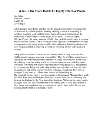 What Is The Seven Habits Of Highly Effective People
Eric Salas
Professor Gamboa
BA240 03
Covey Paper
Habits come in many forms and they may be good, bad or just in between and not
really matter. It could be positive thinking, blaming yourself or something as
simple as forgetting to turn off the lights. Stephen Covey defines habits as the
intersection of knowledge, skill and desire. In his book, 7 Habits of Highly
Effective People , he shares a couple of habits that can lead an individual to personal
and professional success. Out of the seven habits, I feel that the first three which are
being proactive, beginning with the end in mind and putting first things first are the
most fundamental habits to paving the road for becoming a better individual and
manager.
Being proactive means to take action and be responsible. Covey expresses that
Highly proactive people recognize responsibility. They do not blame circumstances,
conditions, or conditioning for their behavior. (Covey). In accordance with Covey s
idea of being proactive, many people do not want to assume responsibility. As an
individual, something that is really important about being proactive is being able to
accept ambiguity. Being able to be okay with the unknown is a key factor to avoid
being reactive and letting your environment influence your choice. New and old
managers do not have to ... Show more content on Helpwriting.net ...
The concept from this habit is easy to associate with managers. Managers have goals
and often think about the best possible way to achieve them, but at times they lose
focus on the End and let the Now shape their decisions. With what this habit entails,
managers must also make sure that the decision they make is what truly matters to
them. Some make decisions that go against their moral values and in the end lose
meaning about what lies at the core of their
 