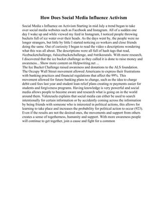 How Does Social Media Influence Activism
Social Media s Influence on Activism Starting in mid July a trend began to take
over social media websites such as Facebook and Instagram. All of a sudden one
day I wake up and while viewed my feed in Instagram, I noticed people throwing
buckets full of ice water over their heads. As the days went by, the people were no
longer strangers, but little by little I started noticing co workers and close friends
doing the same. Out of curiosity I began to read the video s descriptions wondering
what this was all about. The descriptions were all full of hash tags that read,
#icebucketchallenge, #alsicebucketchallenge, and #strikeoutals. With more research,
I discovered that the ice bucket challenge as they called it is done to raise money and
awareness... Show more content on Helpwriting.net ...
The Ice Bucket Challenge raised awareness and donations to the ALS foundation.
The Occupy Wall Street movement allowed Americans to express their frustrations
with banking practices and financial regulations that affect the 99%. This
movement allowed for future banking plans to change, such as the idea to charge
debit card fees last year and student loan relief plans creating re payments easier for
students and forgiveness programs. Having knowledge is very powerful and social
media allows people to become aware and research what is going on in the world
around them. Valenzuela explains that social media can either be used to search
intentionally for certain information or by accidently coming across the information
by being friends with someone who is interested in political actions, this allows for
learning to take place and increases the probability for political action to occur (923).
Even if the results are not the desired ones, the movements and support from others
creates a sense of togetherness, humanity and support. With more awareness people
will continue to get together, join a cause and fight for a common
 