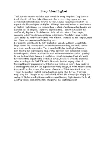 Essay About Bigfoot
The Loch ness monster myth has been around for a very long time. Deep down in
the depths of Loch Ness Lake, this monster has been averting capture and clear
documentation from humans for over 80 years. Sounds ridiculous doesn t it? This
myth is a lot like the legend of Bigfoot. Although some may believe in the existence
of Bigfoot, Bigfoot is not real because there is a lack of evidence, other theories, and
it overall just isn t logical. Therefore, Bigfoot is fake. The first explanation that
verifies why Bigfoot is fake is because of the lack of evidence. For example,
according to the Fox article, no evidence in the form of fossils have ever existed.
Also, There s no hard evidence in the form of bones. There are no hair samples, there
are... Show more content on Helpwriting.net ...
For example, according to the Why Bigfoot is Fake article, It isn t logical that a
large, human like creature would escape detection for so long, and avoid capture
or at least clear documentation. This proves that Bigfoot isn t logical because it
isn t possible that Bigfoot could have averted detection from humans for such an
extensive period of time. Additionally, such an immense creature couldn t possibly
fit into the food chain, because it couldn t eat enough to survive (Fox). We would
have noticed the impact on the food chain as well, because it would be enormous.
Also, according to the DNEWS article, Benjamin Radford, deputy editor of
Skeptical Inquirer magazine says, If Bigfoot is a zoological reality, there has to be
a breeding population. For that population to be big enough, in North America alone
there would need to be tens of thousands of creatures. Think about that for a second.
Tens of thousands of Bigfoot, living, breathing, doing what they do. Where are
they? Why don t they get hit by a car? asked Radford. The numbers just simply don t
add up. If Bigfoot was legitimate, and there was this many Bigfoot on the Earth, why
don t we witness them more often? This proves that Bigfoot just isn t
 