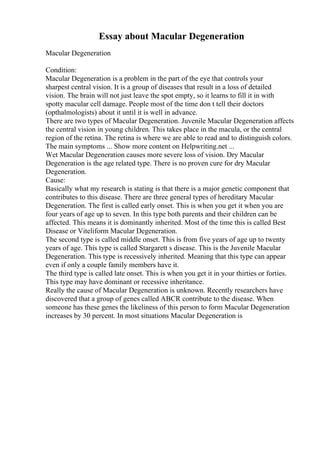 Essay about Macular Degeneration
Macular Degeneration
Condition:
Macular Degeneration is a problem in the part of the eye that controls your
sharpest central vision. It is a group of diseases that result in a loss of detailed
vision. The brain will not just leave the spot empty, so it learns to fill it in with
spotty macular cell damage. People most of the time don t tell their doctors
(opthalmologists) about it until it is well in advance.
There are two types of Macular Degeneration. Juvenile Macular Degeneration affects
the central vision in young children. This takes place in the macula, or the central
region of the retina. The retina is where we are able to read and to distinguish colors.
The main symptoms ... Show more content on Helpwriting.net ...
Wet Macular Degeneration causes more severe loss of vision. Dry Macular
Degeneration is the age related type. There is no proven cure for dry Macular
Degeneration.
Cause:
Basically what my research is stating is that there is a major genetic component that
contributes to this disease. There are three general types of hereditary Macular
Degeneration. The first is called early onset. This is when you get it when you are
four years of age up to seven. In this type both parents and their children can be
affected. This means it is dominantly inherited. Most of the time this is called Best
Disease or Viteliform Macular Degeneration.
The second type is called middle onset. This is from five years of age up to twenty
years of age. This type is called Stargarett s disease. This is the Juvenile Macular
Degeneration. This type is recessively inherited. Meaning that this type can appear
even if only a couple family members have it.
The third type is called late onset. This is when you get it in your thirties or forties.
This type may have dominant or recessive inheritance.
Really the cause of Macular Degeneration is unknown. Recently researchers have
discovered that a group of genes called ABCR contribute to the disease. When
someone has these genes the likeliness of this person to form Macular Degeneration
increases by 30 percent. In most situations Macular Degeneration is
 