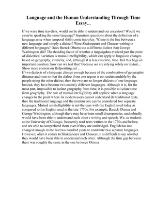 Language and the Human Understanding Through Time
Essay...
If we were time travelers, would we be able to understand our ancestors? Would we
even be speaking the same language? Important questions about the definition of a
language arise when temporal shifts come into play. Where is the line between a
new language, and simply a dialect? Were Shakespeare and Chaucer writing in
different languages? Does Barack Obama use a different dialect than George
Washington did? The deciding factor of whether a languagehas evolved past the point
of dialectical variation is mutual intelligibility, which can apply to linguistic changes
based on geography, ethnicity, and, although it is less concrete, time. But this begs an
important question: how can we test this? Because we are relying solely on textual...
Show more content on Helpwriting.net ...
If two dialects of a language change enough because of the combination of geographic
distance and time so that the dialect from one region is not understandable by the
people using the other dialect, then the two are no longer dialects of one language.
Instead, they have become two entirely different languages. Although it is, for the
most part, impossible to isolate geography from time, it is possible to isolate time
from geography. The rule of mutual intelligibility still applies: when a language
changes to the point where its modern users cannot understand its traditional texts,
then the traditional language and the modern one can be considered two separate
languages. Mutual unintelligibility is not the case with the English used today as
compared to the English used in the late 1770s. For example, Barack Obama and
George Washington, although there may have been small discrepancies, undoubtedly
would have been able to understand each other s writing and speech. We, as students
at the University of Chicago, frequently read texts written in the 1770s and before,
and are able to comprehend them even if they are unabridged. English has not
changed enough in the last two hundred years to constitute two separate languages.
However, when it comes to Shakespeare and Chaucer, it is difficult to say whether
they would have been able to understand each other. Although the time gap between
them was roughly the same as the one between Obama
 