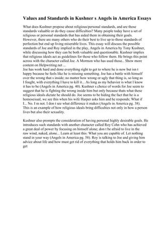 Values and Standards in Kushner s Angels in America Essays
What does Kushner propose about religious/personal standards, and are those
standards valuable or do they cause difficulties? Many people today have a set of
religious or personal standards that has aided them in obtaining their goals.
However, there are many others who do their best to live up to those standards of
perfection but end up living miserable lives. This essay will discuss the possible
standards of Joe and Roy implied in the play, Angels in America by Tony Kushner,
while discussing how they can be both valuable and questionable. Kushner implies
that religious ideals act as guidelines for those who follow them. He brings this point
across with the character called Joe. A Mormon who has used those... Show more
content on Helpwriting.net ...
Joe has work hard and done everything right to get to where he is now but isn t
happy because he feels like he is missing something. Joe has a battle with himself
over the wrong that s inside; no matter how wrong or ugly that thing is, so long as
I fought, with everything I have to kill it... As long as my behavior is what I know
it has to be (Angels in America pg. 40). Kushner s choice of words for Joe seem to
suggest that he is fighting the wrong inside him but only because thats what these
religious ideals dictate he should do. Joe seems to be hiding the fact that he is a
homosexual, we see this when his wife Harper asks him and he responds; What if
I... No. I m not. I don t see what difference it makes (Angels in America pg. 38).
This is an example of how religious ideals bring difficulties not only in how a person
lives but also their sexuality.
Kushner also prompts the consideration of having personal highly desirable goals. He
introduces such standards with another character called Roy Cohn who has achieved
a great deal of power by focusing on himself alone; don t be afraid to live in the
raw wind, naked, alone... Learn at least this: What you are capable of. Let nothing
stand in your way (Angels in America pg. 58). Roy is talking to Joe and giving him
advice about life and how must get rid of everything that holds him back in order to
get
 