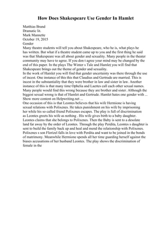 How Does Shakespeare Use Gender In Hamlet
Matthias Brand
Dramatic lit.
Mark Mannette
October 19, 2015
Gender
Many theatre students will tell you about Shakespeare, who he is, what plays he
has written. But what if a theatre student came up to you and the first thing he said
was that Shakespeare was all about gender and sexuality. Many people in the theater
community may have to agree. If you don t agree your mind may be changed by the
end of this paper. In the plays The Winter s Tale and Hamlet
, you will find that
Shakespeare brings out the theme of gender and sexuality.
In the work of Hamlet you will find that gender uncertainty was there through the use
of incest. One instance of this this that Claudius and Gertrude are married. This is
incest in the substantiality that they were brother in law and sister in law. Another
instance of this is that many time Ophelia and Laertes call each other sexual names.
Many people would find this wrong because they are brother and sister. Although the
biggest sexual wrong is that of Hamlet and Gertrude. Hamlet hates one gender with ...
Show more content on Helpwriting.net ...
One occasion of this is that Leontes believes that his wife Hermione is having
sexual relations with Polixenes. He takes punishment on his wife by imprisoning
her while his so called friend Polixenes escapes. The play is full of discrimination
as Leontes greets his wife as nothing . His wife gives birth to a baby daughter.
Leontes claims that she belongs to Polixenes. Then the Baby is sent to a desolate
land far away by the order of Leontes. Through the play Perdita, Leontes s daughter is
sent to build the family back up and heal and mend the relationship with Polixenes.
Polixenes s son Florizel falls in love with Perdita and want to be joined in the bonds
of matrimony. Meanwhile Hermione spends all her time guarding herself against the
biases accusations of her husband Leontes. The play shows the discrimination of
female in the
 