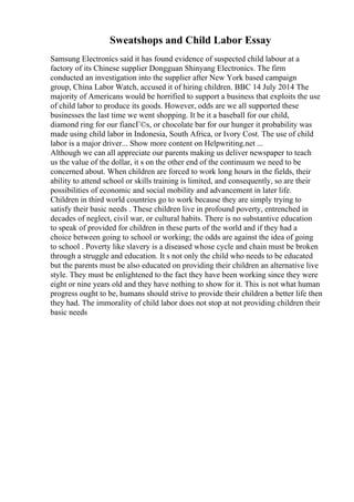 Sweatshops and Child Labor Essay
Samsung Electronics said it has found evidence of suspected child labour at a
factory of its Chinese supplier Dongguan Shinyang Electronics. The firm
conducted an investigation into the supplier after New York based campaign
group, China Labor Watch, accused it of hiring children. BBC 14 July 2014 The
majority of Americans would be horrified to support a business that exploits the use
of child labor to produce its goods. However, odds are we all supported these
businesses the last time we went shopping. It be it a baseball for our child,
diamond ring for our fiancГ©s, or chocolate bar for our hunger it probability was
made using child labor in Indonesia, South Africa, or Ivory Cost. The use of child
labor is a major driver... Show more content on Helpwriting.net ...
Although we can all appreciate our parents making us deliver newspaper to teach
us the value of the dollar, it s on the other end of the continuum we need to be
concerned about. When children are forced to work long hours in the fields, their
ability to attend school or skills training is limited, and consequently, so are their
possibilities of economic and social mobility and advancement in later life.
Children in third world countries go to work because they are simply trying to
satisfy their basic needs . These children live in profound poverty, entrenched in
decades of neglect, civil war, or cultural habits. There is no substantive education
to speak of provided for children in these parts of the world and if they had a
choice between going to school or working; the odds are against the idea of going
to school . Poverty like slavery is a diseased whose cycle and chain must be broken
through a struggle and education. It s not only the child who needs to be educated
but the parents must be also educated on providing their children an alternative live
style. They must be enlightened to the fact they have been working since they were
eight or nine years old and they have nothing to show for it. This is not what human
progress ought to be, humans should strive to provide their children a better life then
they had. The immorality of child labor does not stop at not providing children their
basic needs
 