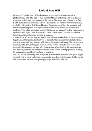 Lack of Free Will
In Joseph Conrad s Heart of Darkness one important theme in the novel is
predetermined fate. The lack of free will that Marlow exhibits points to a driving
sense that he has only one way out of the jungle. Marlow s only mission is to find
Kurtz. Tunnel vision captures Marlow s psyche and his want of destruction is only
rivaled by his need to find Kurtz. Heart of Darknessexemplifies the absurdist and
existentialist viewpoints that reside in literature written before and after human
conflicts. Two other works that support this theme are a poem The Old Sexton and a
modern novel, Fight Club. These works share similar motifs such as a nonlinear
timeline and an ambiguous, unreliable narrator.
An extension of the one way out theme, that all three works share, is the unrelenting
hopelessness that dominates the lives of not only the main narrators but also those
characters to which they interact with inside the plot of each story. The existentialist
question, Why do we struggle? is felt by every central character that exist within
each tale. Humanity as a whole asks this question after viewing the horrors of war
and disaster; the narrators are mouthpieces of the sectors of the population that beg
for answers in a world with no hope or any light.
The Old Sexton written by Park Benjamin presents the rumination of a grave digger
who is trying to build a glorious, monumental kingdom with the dead that he buries.
The poem has a narrator that quite aptly stays undefined. The old
 