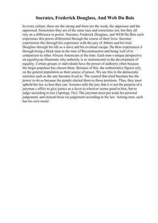 Socrates, Frederick Douglass, And Web Du Bois
In every culture, there are the strong and there are the weak, the oppressor and the
oppressed. Sometimes they are of the same race and sometimes not, but they all
rely on a difference in power. Socrates, Frederick Douglass, and WEB Du Bois each
experience this power differential through the course of their lives. Socrates
experiences this through his experience with the jury of Athens and his trial;
Douglass through his life as a slave and his eventual escape. Du Bois experiences it
through being a black man in the time of Reconstruction and being well of in
comparison to other African Americans at the time. Each man s unique perspective
on equalitycan illuminate why authority is so instrumental in the development of
equality. Certain groups or individuals have the power of authority often because
the larger populace has chosen them. Because of this, the authoritative figures rely
on the general population as their source of power. We see this in the democratic
societies such as the one Socrates lived in. The council that tried Socrates has the
power to do so because the people elected them to those positions. Thus, they must
uphold the law as best they can. Socrates tells the jury that it is not the purpose of a
juryman s office to give justice as a favor to whoever seems good to him, but to
judge according to law (Apology 35c). The juryman must put aside his personal
judgement, and instead focus on judgement according to the law. Among men, each
has his own moral
 