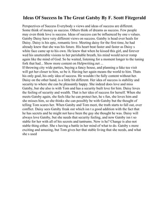 Ideas Of Success In The Great Gatsby By F. Scott Fitzgerald
Perspectives of Success Everybody s views and ideas of success are different.
Some think of money as success. Others think of dreams as success. Few people
may even think love is success. Ideas of success can be influenced by one s values.
Gatsby Daisy have very different views on success. Gatsby is head over heals for
Daisy. Daisy is his epic, romantic love. Meeting daisy for the first time, he had
already knew that she was his future. His heart beat faster and faster as Daisy s
white face came up to his own. He knew that when he kissed this girl, and forever
wed his unutterable visions to her perishable breath, his mind would never romp
again like the mind of God. So he waited, listening for a moment longer to the tuning
fork that had... Show more content on Helpwriting.net ...
If throwing city wide parties, buying a fancy house, and planning a fake tea visit
will get her closer to him, so be it. Having her again means the world to him. Thats
his only goal, his only idea of success. He wouldn t be fully content without her.
Daisy on the other hand, is a little bit different. Her idea of success is stability and
security to where she can be pleasantly happy. She indeed does love and miss
Gatsby, but she also is with Tom and has a security built love for him. Daisy loves
the feeling of security and wealth. That is her idea of success for herself. When she
meets Gatsby again, she feels like he can protect her, he s fun, she loves him and
she misses him, so she thinks she can possibly be with Gatsby but the thought of
telling Tom scares her. When Gatsby and Tom meet, the truth starts to fall out, over
conflict. Daisy sees Gatsby freak out which isn t a good addition with the fact that
he has secrets and he might not have been the guy she thought he was. Daisy will
always love Gatsby, but she needs that security feeling, and now Gatsby isn t so
stable for her with all of his secrets and tantrums. Now is he? Change is also not
stable thing either. She s having a battle in her mind of what to do. Gatsby s more
exciting and amusing, but Tom gives her that stable living that she needs, and what
she s used
 