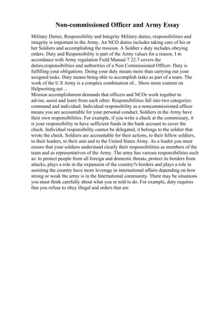 Non-commissioned Officer and Army Essay
Military Duties, Responsibility and Integrity Military duties, responsibilities and
integrity is important to the Army. An NCO duties includes taking care of his or
her Soldiers and accomplishing the mission. A Soldier s duty includes obeying
orders. Duty and Responsibility is part of the Army values for a reason. I m
accordance with Army regulation Field Manual 7 22.7 covers the
duties,responsibilities and authorities of a Non Commissioned Officer. Duty is
fulfilling your obligations. Doing your duty means more than carrying out your
assigned tasks. Duty means being able to accomplish tasks as part of a team. The
work of the U.S Army is a complex combination of... Show more content on
Helpwriting.net ...
Mission accomplishment demands that officers and NCOs work together to
advise, assist and learn from each other. Responsibilities fall into two categories:
command and individual. Individual responsibility as a noncommissioned officer
means you are accountable for your personal conduct. Soldiers in the Army have
their own responsibilities. For example, if you write a check at the commissary, it
is your responsibility to have sufficient funds in the bank account to cover the
check. Individual responsibility cannot be delegated, it belongs to the soldier that
wrote the check. Soldiers are accountable for their actions, to their fellow soldiers,
to their leaders, to their unit and to the United States Army. As a leader you must
ensure that your soldiers understand clearly their responsibilities as members of the
team and as representatives of the Army. The army has various responsibilities such
as: to protect people from all foreign and domestic threats, protect its borders from
attacks, plays a role in the expansion of the country?s borders and plays a role in
assisting the country have more leverage in international affairs depending on how
strong or weak the army is in the International community. There may be situations
you must think carefully about what you re told to do. For example, duty requires
that you refuse to obey illegal and orders that are
 