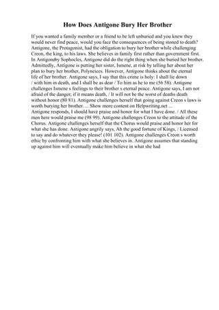 How Does Antigone Bury Her Brother
If you wanted a family member or a friend to be left unburied and you knew they
would never find peace, would you face the consequences of being stoned to death?
Antigone, the Protagonist, had the obligation to bury her brother while challenging
Creon, the king, to his laws. She believes in family first rather than government first.
In Antigoneby Sophocles, Antigone did do the right thing when she buried her brother.
Admittedly, Antigone is putting her sister, Ismene, at risk by telling her about her
plan to bury her brother, Polyneices. However, Antigone thinks about the eternal
life of her brother. Antigone says, I say that this crime is holy: I shall lie down
/ with him in death, and I shall be as dear / To him as he to me (56 58). Antigone
challenges Ismene s feelings to their brother s eternal peace. Antigone says, I am not
afraid of the danger; if it means death, / It will not be the worst of deaths death
without honor (80 81). Antigone challenges herself that going against Creon s laws is
worth burying her brother. ... Show more content on Helpwriting.net ...
Antigone responds, I should have praise and honor for what I have done. / All these
men here would praise me (98 99). Antigone challenges Creon to the attitude of the
Chorus. Antigone challenges herself that the Chorus would praise and honor her for
what she has done. Antigone angrily says, Ah the good fortune of Kings, / Licensed
to say and do whatever they please! (101 102). Antigone challenges Creon s worth
ethic by confronting him with what she believes in. Antigone assumes that standing
up against him will eventually make him believe in what she had
 