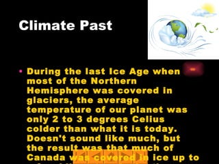 Climate Past During the last Ice Age when most of the Northern Hemisphere was covered in glaciers, the average temperature of our planet was only 2 to 3 degrees Celius colder than what it is today. Doesn't sound like much, but the result was that much of Canada was covered in ice up to a few kilometers in depth. 