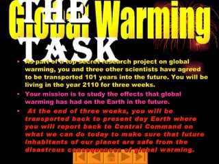 The Task As part of a top secret research project on global warming, you and three other scientists have agreed to be transported 101 years into the future. You will be living in the year 2110 for three weeks.   Your mission is to study the effects that global warming has had on the Earth in the future. At the end of three weeks, you will be transported back to present day Earth where you will report back to Central Command on what we can do today to make sure that future inhabitants of our planet are safe from the disastrous consequences of global warming. Global Warming 