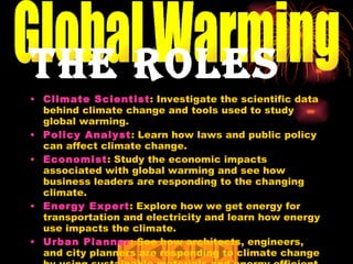 The Roles Climate Scientist : Investigate the scientific data behind climate change and tools used to study global warming.  Policy Analyst : Learn how laws and public policy can affect climate change.  Economist : Study the economic impacts associated with global warming and see how business leaders are responding to the changing climate.  Energy Expert : Explore how we get energy for transportation and electricity and learn how energy use impacts the climate.  Urban Planner : See how architects, engineers, and city planners are responding to climate change by using sustainable materials and energy efficient designs Global Warming 