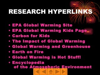 RESEARCH HYPERLINKS EPA Global Warming Site EPA Global Warming Kids Page Carbon for Kids The Impact of Global Warming Global Warming and Greenhouse Effect Earth on Fire Global Warming is Hot Stuff! Encyclopedia  of the Atmospheric Environment 