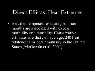 Direct Effects: Heat Extremes Elevated temperatures during summer months are associated with excess morbidity and mortality. Conservative estimates are that , on average, 240 heat related-deaths occur annually in the United States (McGeehin et al. 2001).   