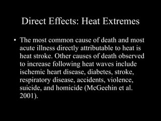 Direct Effects: Heat Extremes The most common cause of death and most acute illness directly attributable to heat is heat stroke. Other causes of death observed to increase following heat waves include ischemic heart disease, diabetes, stroke, respiratory disease, accidents, violence, suicide, and homicide (McGeehin et al. 2001). 