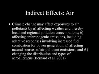 Indirect Effects: Air Climate change may affect exposures to air pollutants by  a ) affecting weather and thereby local and regional pollution concentrations;  b ) affecting anthropogenic emissions, including adaptive responses involving increased fuel combustion for power generation;  c ) affecting natural sources of air pollutant emissions; and  d  ) changing the distribution and types of aeroallergens (Bernard et al. 2001). 