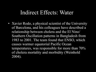 Indirect Effects: Water Xavier Rodo, a physical scientist of the University of Barcelona, and his colleagues have described a relationship between cholera and the El Nino/ Southern Oscillation patterns in Bangladesh from 1983 to 2001. The team found that ENSO, which causes warmer equatorial Pacific Ocean temperatures, was responsible for more than 70% of cholera mortality and morbidity (Weinhold 2004).  