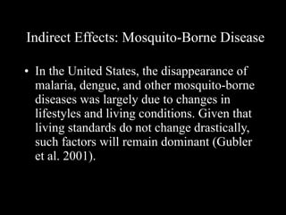 Indirect Effects: Mosquito-Borne Disease In the United States, the disappearance of malaria, dengue, and other mosquito-borne diseases was largely due to changes in lifestyles and living conditions. Given that living standards do not change drastically, such factors will remain dominant (Gubler et al. 2001).  