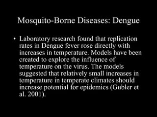 Mosquito-Borne Diseases: Dengue Laboratory research found that replication rates in Dengue fever rose directly with increases in temperature. Models have been created to explore the influence of temperature on the virus. The models suggested that relatively small increases in temperature in temperate climates should increase potential for epidemics (Gubler et al. 2001).  