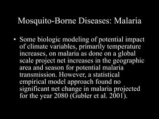 Mosquito-Borne Diseases: Malaria Some biologic modeling of potential impact of climate variables, primarily temperature increases, on malaria as done on a global scale project net increases in the geographic area and season for potential malaria transmission. However, a statistical empirical model approach found no significant net change in malaria projected for the year 2080 (Gubler et al. 2001).  