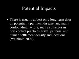 Potential Impacts There is usually at best only long-term data on potentially pertinent disease, and many confounding factors, such as changes in pest control practices, travel patterns, and human settlement density and locations (Weinhold 2004).  