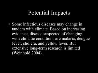 Potential Impacts Some infectious diseases may change in tandem with climate. Based on increasing evidence, disease suspected of changing with climatic conditions are malaria, dengue fever, cholera, and yellow fever. But extensive long-term research is limited (Weinhold 2004). 