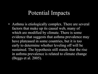 Potential Impacts Asthma is etiologically complex. There are several factors that make up its causal web, many of which are modified by climate. There is some evidence that suggests that asthma prevalence may have plateaued in some countries, but it is too early to determine whether leveling off will be sustained. The hypothesis still stands that the rise in asthma prevalence is related to climate change  (Beggs et al. 2005).   