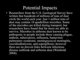Potential Impacts Researchers from the U.S. Geological Survey have written that hundreds of millions of tons of dust circle the world each year. Just 1 million tons of dust may contain 10 quadrillion microbes. Some of the microbes are killed during transport, but researchers have found that far more are able to survive. Microbes in airborne dust known to be pathogenic to people include those causing plague, anthrax, tuberculosis, influenza, hantavirus pulmonary syndrome, meningococcal meningitis, coccidiodomyosis, and aspergillosis; however there are no proven links between infectious disease outbreak and airborne dust (Weinhold 2004).  